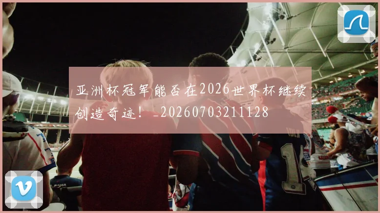 亚洲杯冠军能否在2026世界杯继续创造奇迹!_20260703211128