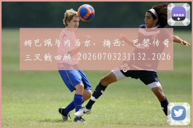 姆巴佩与内马尔、梅西：巴黎传奇三叉戟回顾_20260703231132_20260720184359