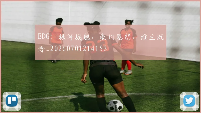 EDG:银河战舰,豪门恩怨,谁主沉浮_20260701214153
