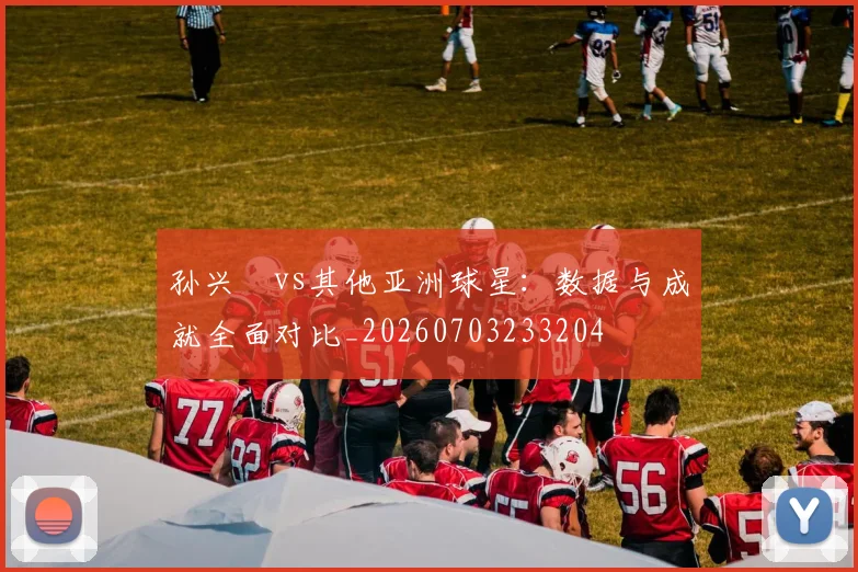 孙兴慜vs其他亚洲球星:数据与成就全面对比_20260703233204