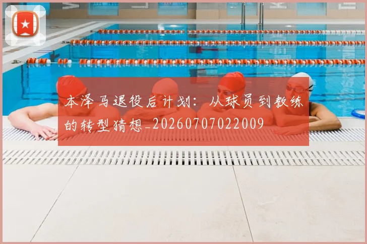 本泽马退役后计划:从球员到教练的转型猜想_20260707022009