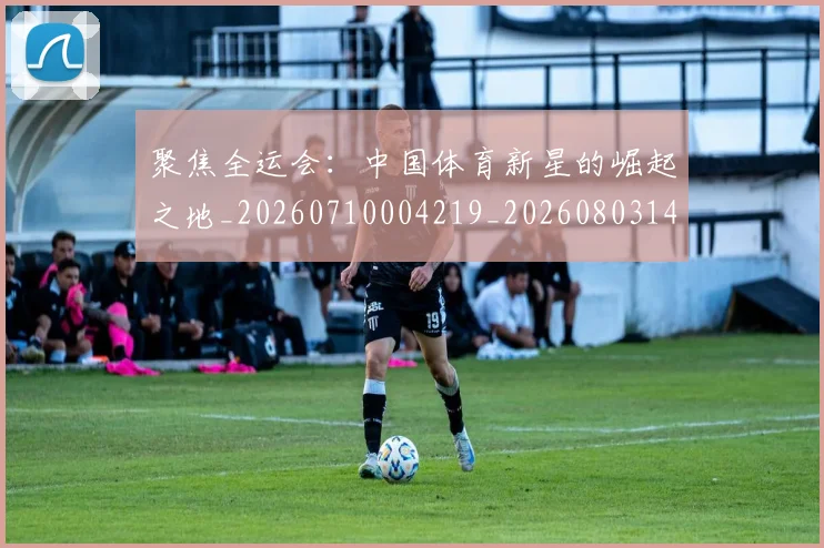 聚焦全运会:中国体育新星的崛起之地_20260710004219_20260803143959