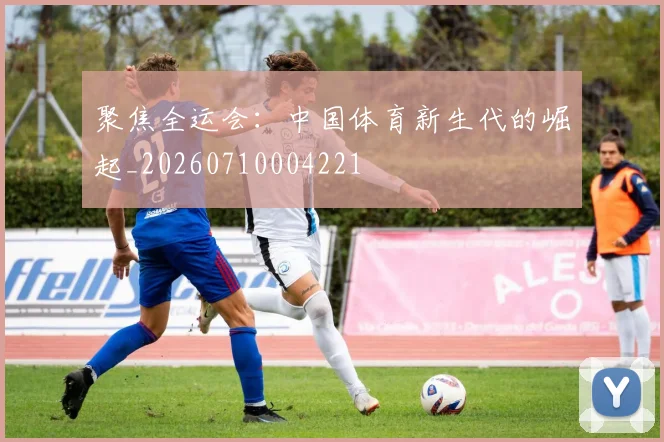 聚焦全运会:中国体育新生代的崛起_20260710004221