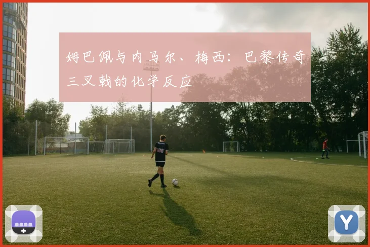 姆巴佩与内马尔、梅西:巴黎传奇三叉戟的化学反应