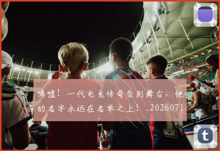 唏嘘!一代电竞传奇告别舞台,他的名字永远在名单之上!_20260719160601