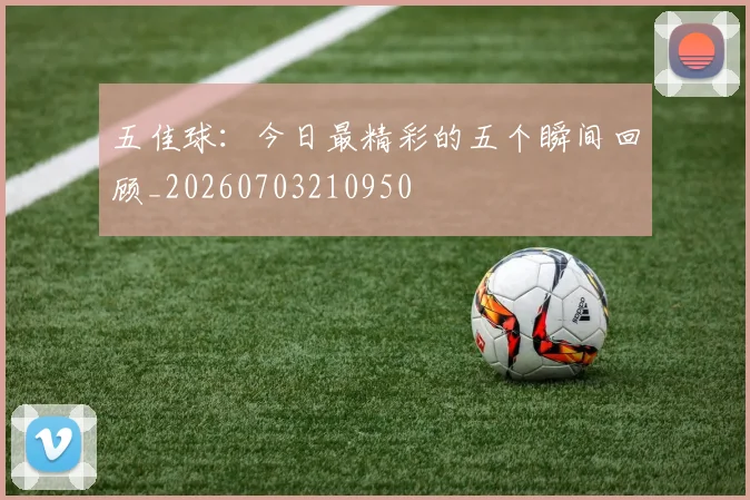 五佳球:今日最精彩的五个瞬间回顾_20260703210950