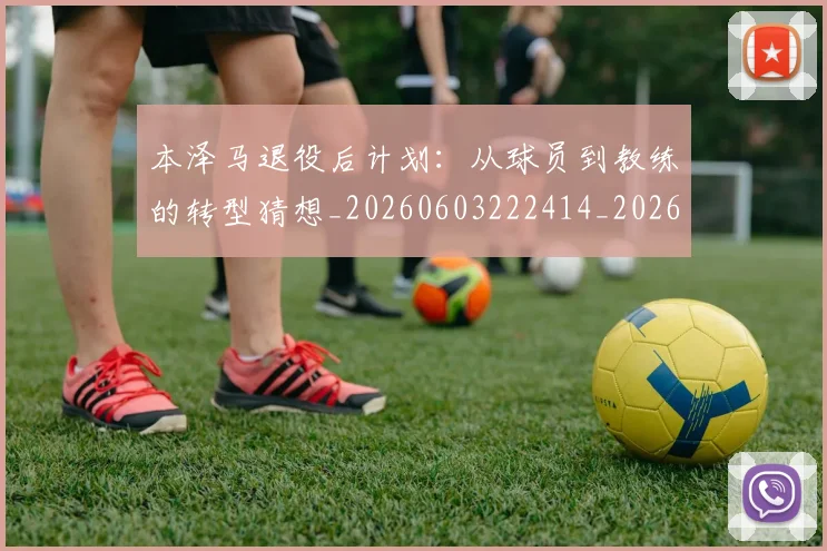 本泽马退役后计划：从球员到教练的转型猜想_20260603222414_20260731174625