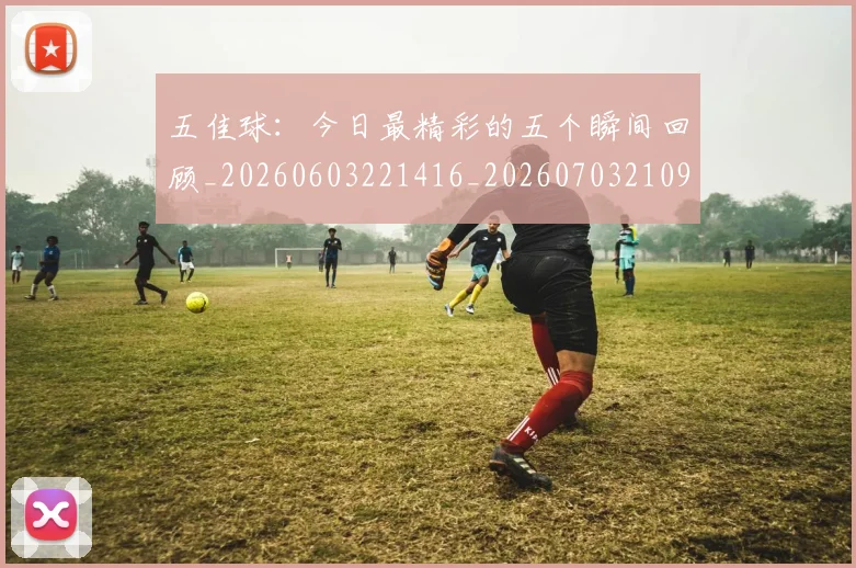 五佳球:今日最精彩的五个瞬间回顾_20260603221416_20260703210951