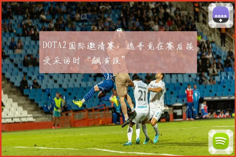 DOTA2国际邀请赛,选手竟在赛后接受采访时“飙演技”
