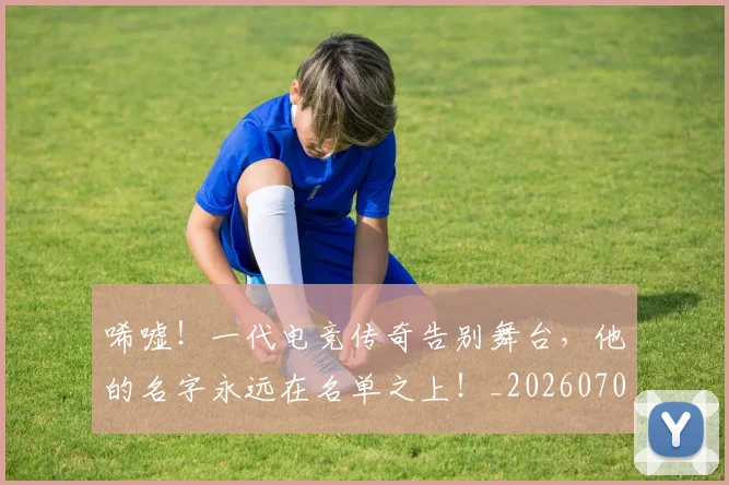 唏嘘！一代电竞传奇告别舞台，他的名字永远在名单之上！_20260703222523