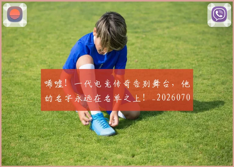 唏嘘！一代电竞传奇告别舞台，他的名字永远在名单之上！_20260703222523