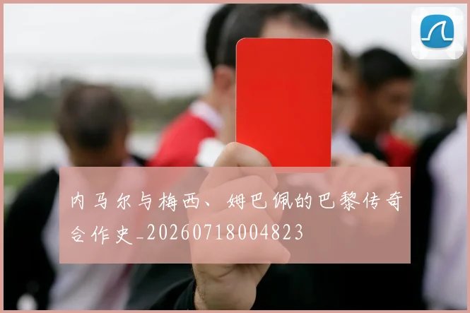 内马尔与梅西、姆巴佩的巴黎传奇合作史_20260718004823