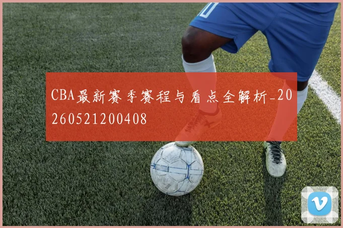 CBA最新赛季赛程与看点全解析_20260521200408